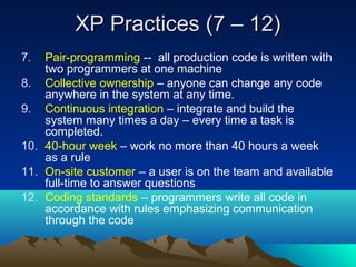 XP Practices (7 – 12)
7.

Pair-programming -- all production code is written with
two programmers at one machine
8. Collective ownership – anyone can change any code
anywhere in the system at any time.
9. Continuous integration – integrate and build the
system many times a day – every time a task is
completed.
10. 40-hour week – work no more than 40 hours a week
as a rule
11. On-site customer – a user is on the team and available
full-time to answer questions
12. Coding standards – programmers write all code in
accordance with rules emphasizing communication
through the code

 