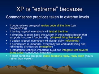 XP is “extreme” because
Commonsense practices taken to extreme levels
•
•
•
•
•
•
•

If code reviews are good, review code all the time (pair
programming)
If testing is good, everybody will test all the time
If simplicity is good, keep the system in the simplest design that
supports its current functionality. (simplest thing that works)
If design is good, everybody will design daily (refactoring)
If architecture is important, everybody will work at defining and
refining the architecture (metaphor)
If integration testing is important, build and integrate test several
times a day (continuous integration)
If short iterations are good, make iterations really, really short (hours
rather than weeks)

 