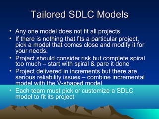 Tailored SDLC Models
• Any one model does not fit all projects
• If there is nothing that fits a particular project,
pick a model that comes close and modify it for
your needs.
• Project should consider risk but complete spiral
too much – start with spiral & pare it done
• Project delivered in increments but there are
serious reliability issues – combine incremental
model with the V-shaped model
• Each team must pick or customize a SDLC
model to fit its project

 