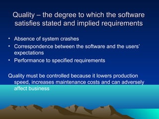 Quality – the degree to which the software
satisfies stated and implied requirements
• Absence of system crashes
• Correspondence between the software and the users’
expectations
• Performance to specified requirements
Quality must be controlled because it lowers production
speed, increases maintenance costs and can adversely
affect business

 