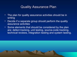 Quality Assurance Plan
• The plan for quality assurance activities should be in
writing
• Decide if a separate group should perform the quality
assurance activities
• Some elements that should be considered by the plan
are: defect tracking, unit testing, source-code tracking,
technical reviews, integration testing and system testing.

 