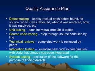 Quality Assurance Plan
• Defect tracing – keeps track of each defect found, its
source, when it was detected, when it was resolved, how
it was resolved, etc
• Unit testing – each individual module is tested
• Source code tracing – step through source code line by
line
• Technical reviews – completed work is reviewed by
peers
• Integration testing -- exercise new code in combination
with code that already has been integrated
• System testing – execution of the software for the
purpose of finding defects.

 