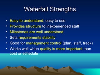Waterfall Strengths
•
•
•
•
•
•

Easy to understand, easy to use
Provides structure to inexperienced staff
Milestones are well understood
Sets requirements stability
Good for management control (plan, staff, track)
Works well when quality is more important than
cost or schedule

 