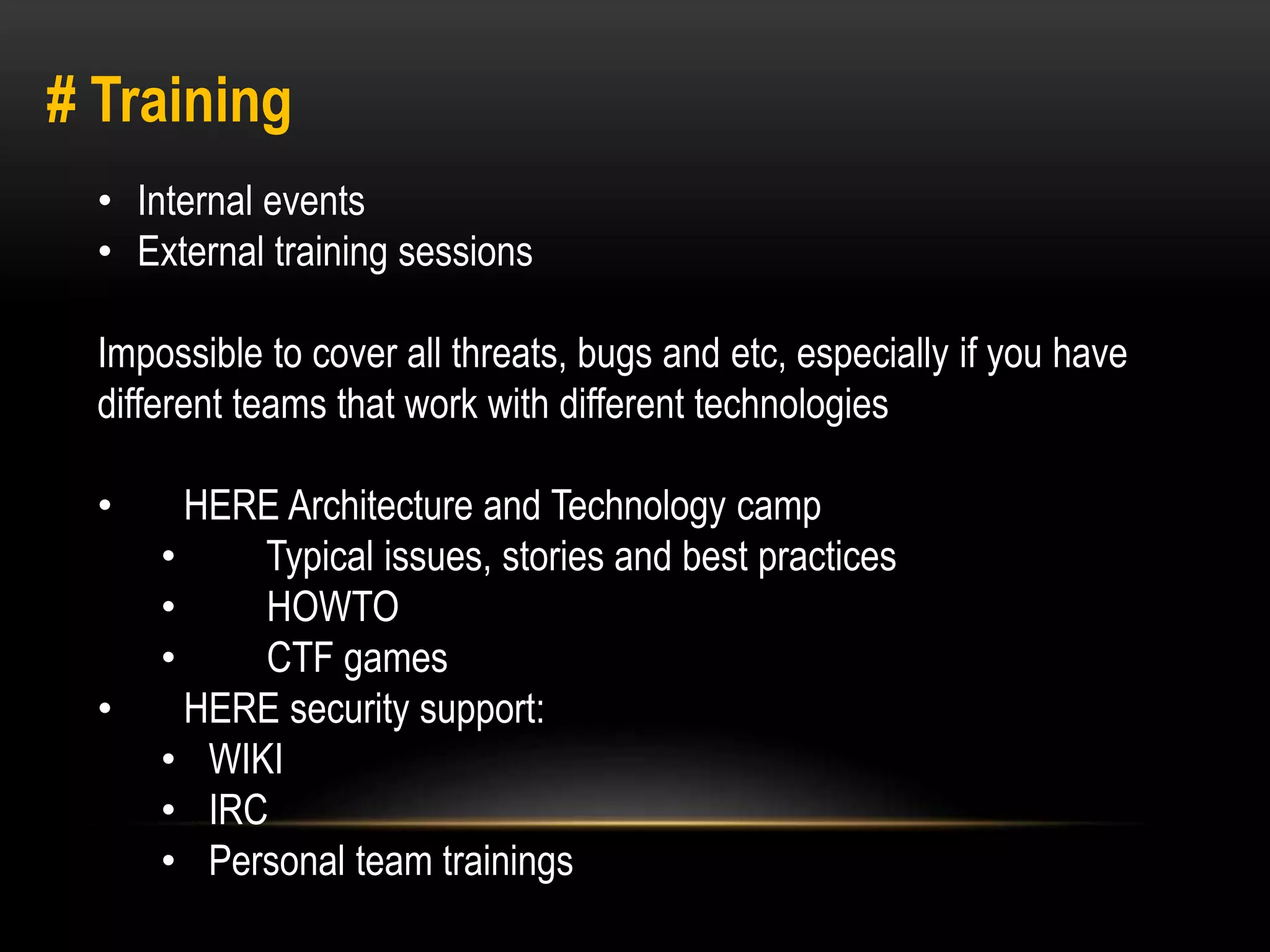 # Training 
• Internal events 
• External training sessions 
Impossible to cover all threats, bugs and etc, especially if you have 
different teams that work with different technologies 
• HERE Architecture and Technology camp 
• Typical issues, stories and best practices 
• HOWTO 
• CTF games 
• HERE security support: 
• WIKI 
• IRC 
• Personal team trainings 
 