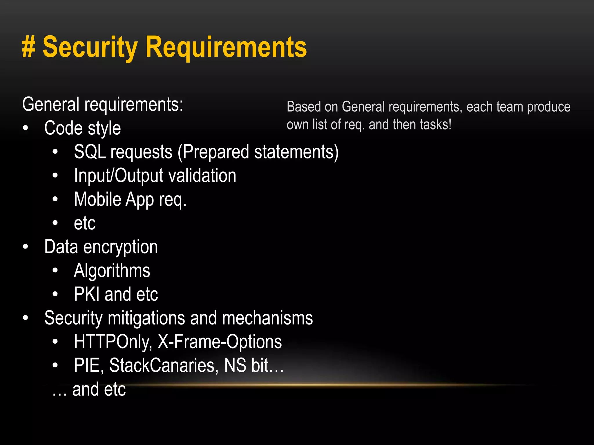 # Security Requirements 
General requirements: 
• Code style 
• SQL requests (Prepared statements) 
• Input/Output validation 
• Mobile App req. 
• etc 
• Data encryption 
• Algorithms 
• PKI and etc 
• Security mitigations and mechanisms 
• HTTPOnly, X-Frame-Options 
• PIE, StackCanaries, NS bit… 
… and etc 
Based on General requirements, each team produce 
own list of req. and then tasks! 
 