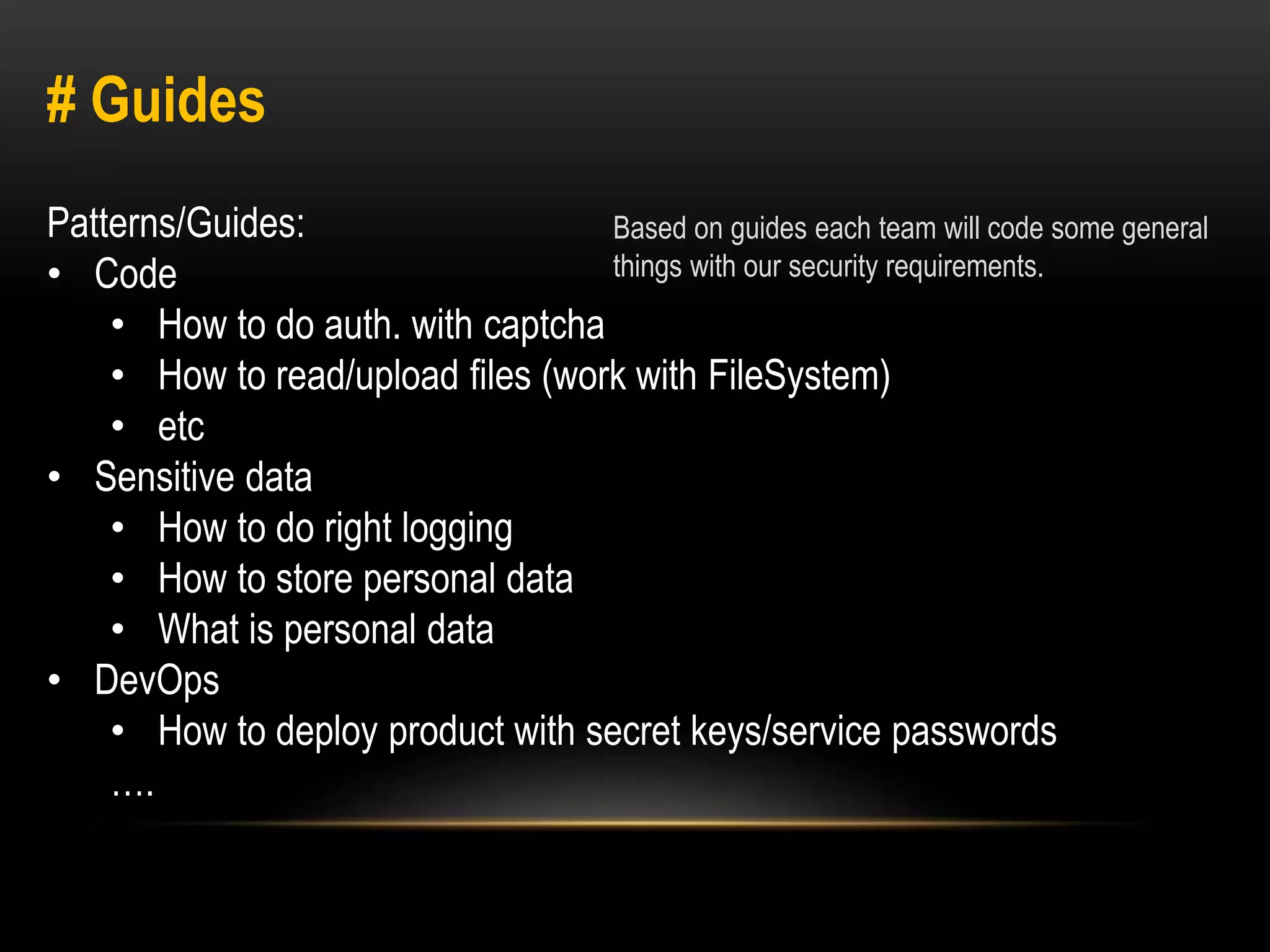 # Guides 
Patterns/Guides: 
• Code 
Based on guides each team will code some general 
things with our security requirements. 
• How to do auth. with captcha 
• How to read/upload files (work with FileSystem) 
• etc 
• Sensitive data 
• How to do right logging 
• How to store personal data 
• What is personal data 
• DevOps 
• How to deploy product with secret keys/service passwords 
…. 
 