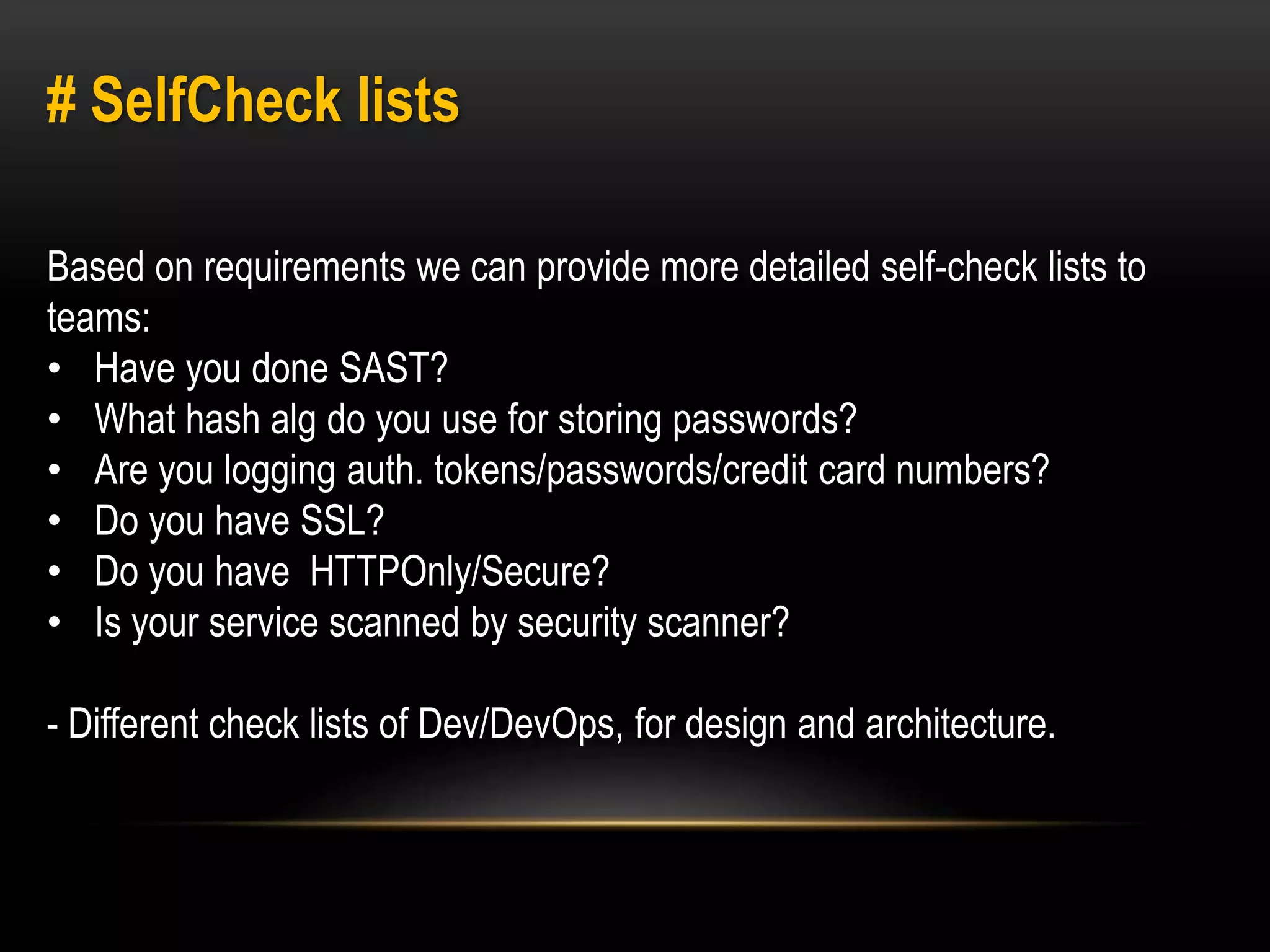 # SelfCheck lists 
Based on requirements we can provide more detailed self-check lists to 
teams: 
• Have you done SAST? 
• What hash alg do you use for storing passwords? 
• Are you logging auth. tokens/passwords/credit card numbers? 
• Do you have SSL? 
• Do you have HTTPOnly/Secure? 
• Is your service scanned by security scanner? 
- Different check lists of Dev/DevOps, for design and architecture. 
 