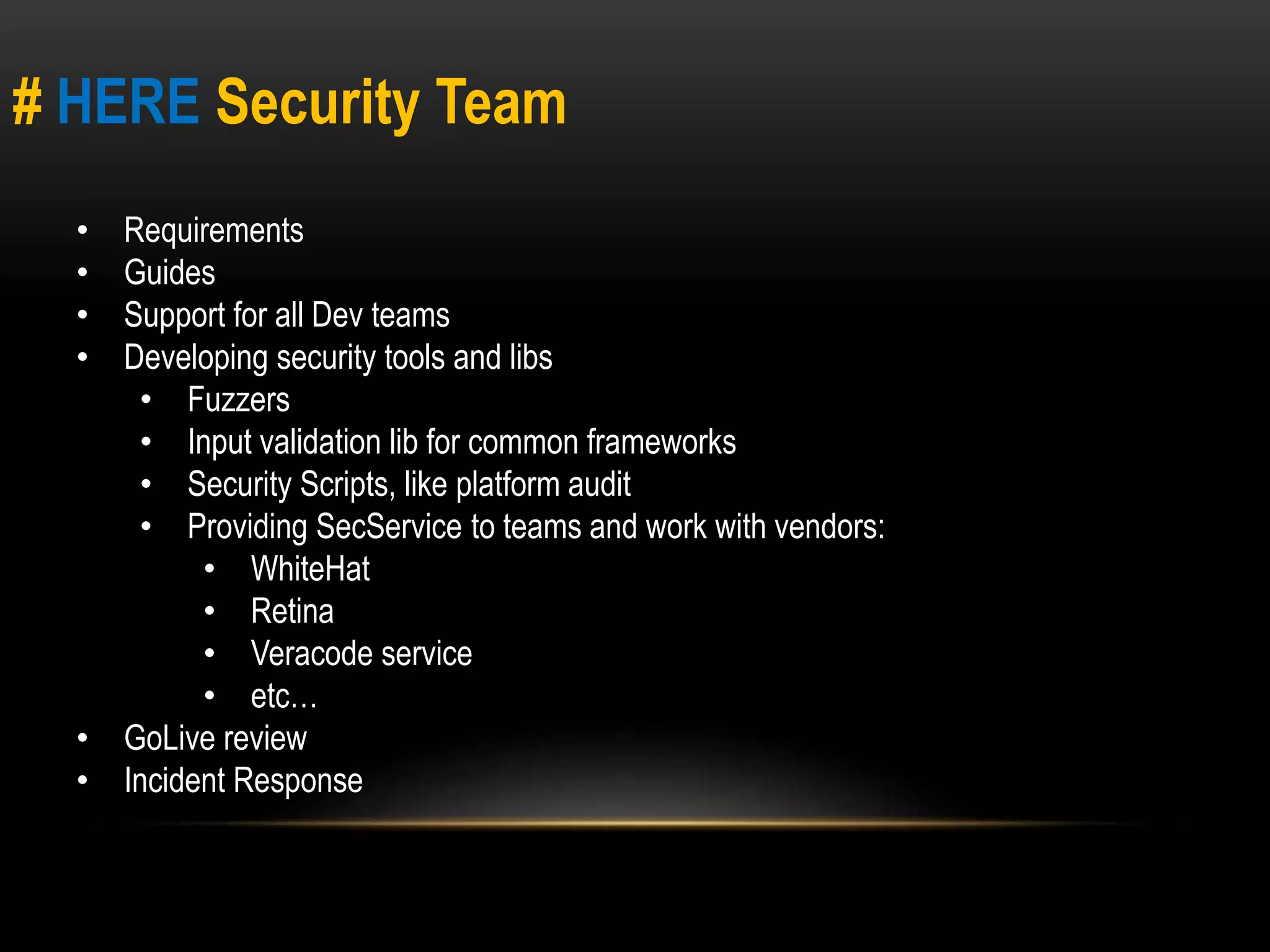 # HERE Security Team 
• Requirements 
• Guides 
• Support for all Dev teams 
• Developing security tools and libs 
• Fuzzers 
• Input validation lib for common frameworks 
• Security Scripts, like platform audit 
• Providing SecService to teams and work with vendors: 
• WhiteHat 
• Retina 
• Veracode service 
• etc… 
• GoLive review 
• Incident Response 
 