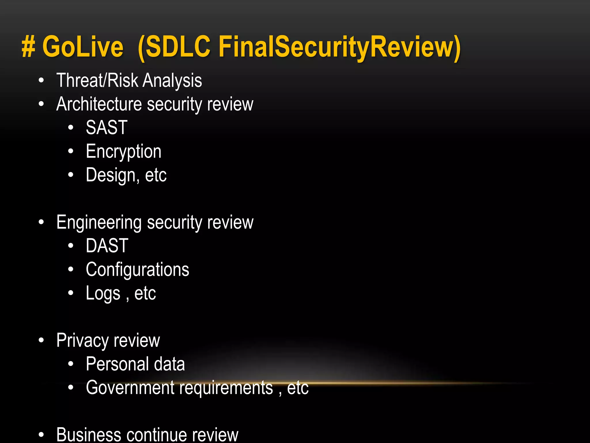 # GoLive (SDLC FinalSecurityReview) 
• Threat/Risk Analysis 
• Architecture security review 
• SAST 
• Encryption 
• Design, etc 
• Engineering security review 
• DAST 
• Configurations 
• Logs , etc 
• Privacy review 
• Personal data 
• Government requirements , etc 
• Business continue review 
 