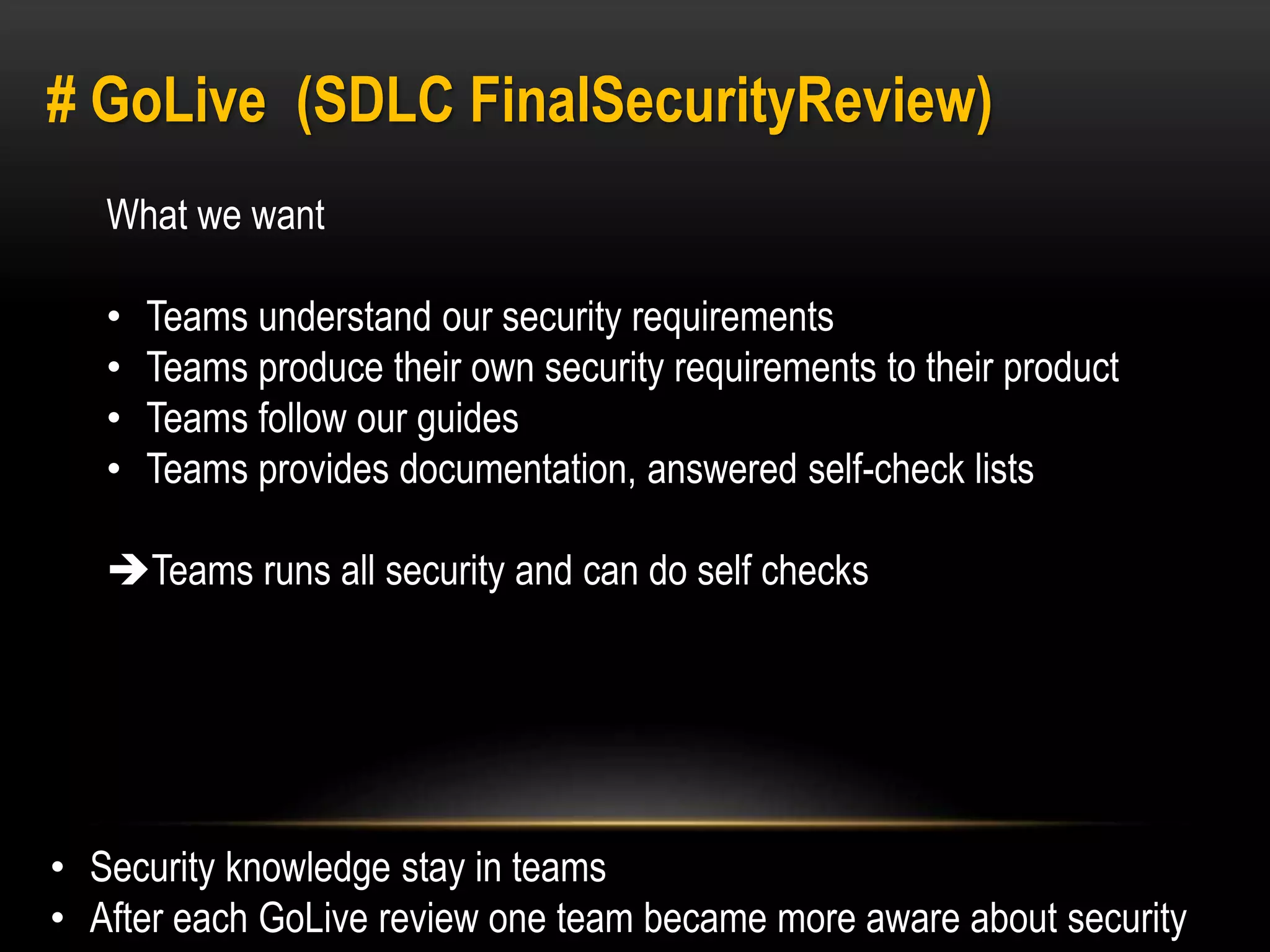# GoLive (SDLC FinalSecurityReview) 
What we want 
• Teams understand our security requirements 
• Teams produce their own security requirements to their product 
• Teams follow our guides 
• Teams provides documentation, answered self-check lists 
Teams runs all security and can do self checks 
• Security knowledge stay in teams 
• After each GoLive review one team became more aware about security 
 