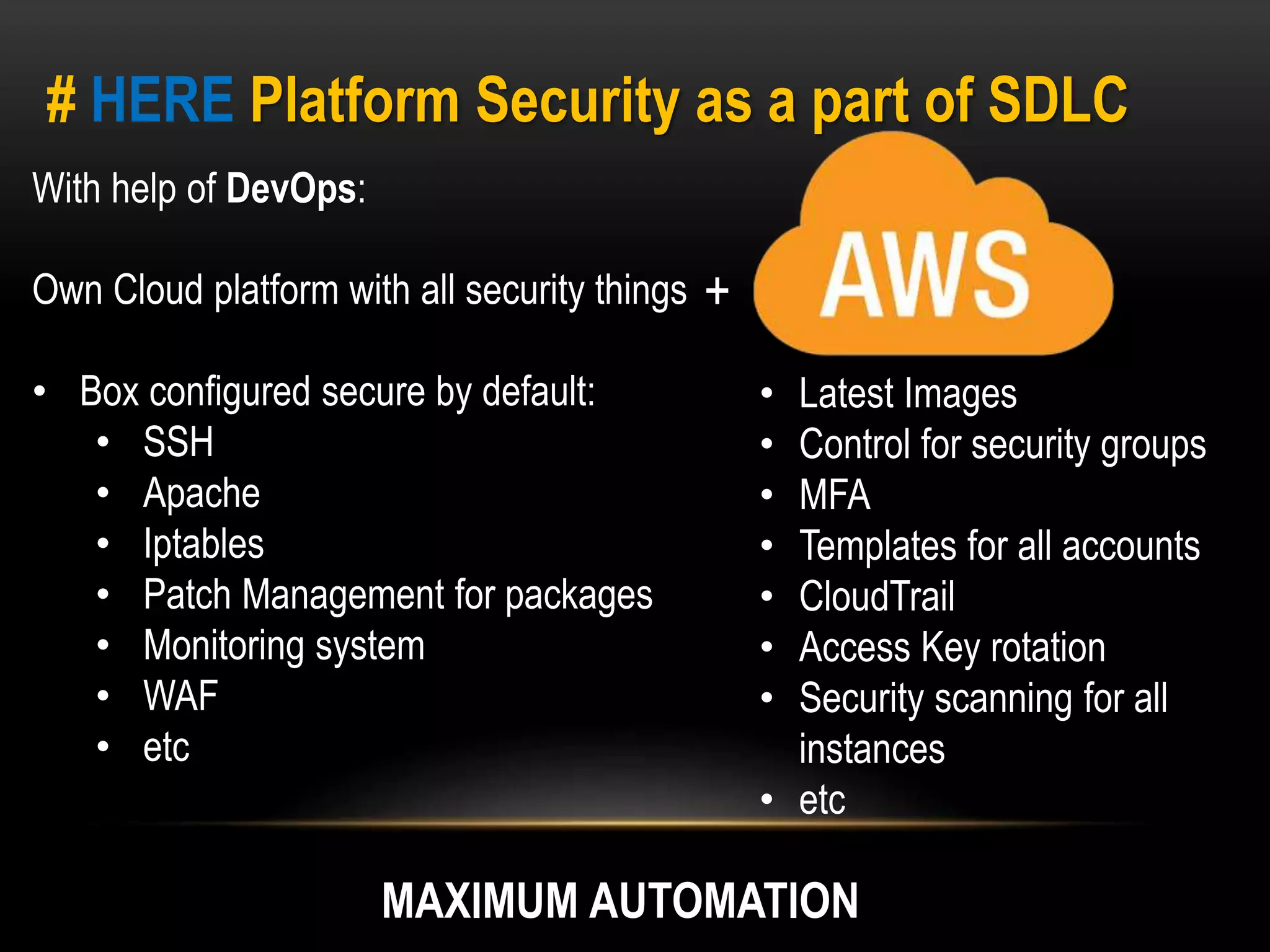 # HERE Platform Security as a part of SDLC 
With help of DevOps: 
Own Cloud platform with all security things 
• Box configured secure by default: 
• SSH 
• Apache 
• Iptables 
• Patch Management for packages 
• Monitoring system 
• WAF 
• etc 
• Latest Images 
• Control for security groups 
• MFA 
• Templates for all accounts 
• CloudTrail 
• Access Key rotation 
• Security scanning for all 
instances 
• etc 
+ 
MAXIMUM AUTOMATION 
 