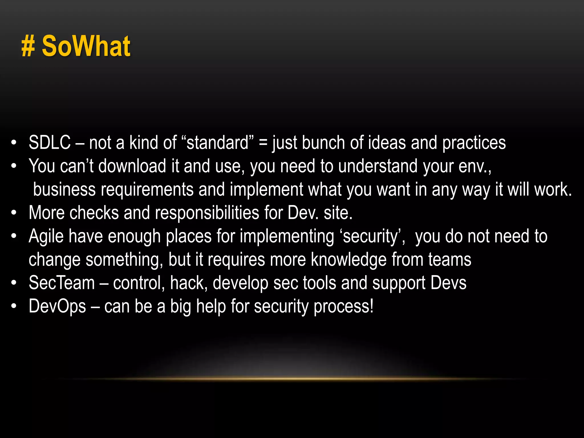 # SoWhat 
• SDLC – not a kind of “standard” = just bunch of ideas and practices 
• You can’t download it and use, you need to understand your env., 
business requirements and implement what you want in any way it will work. 
• More checks and responsibilities for Dev. site. 
• Agile have enough places for implementing ‘security’, you do not need to 
change something, but it requires more knowledge from teams 
• SecTeam – control, hack, develop sec tools and support Devs 
• DevOps – can be a big help for security process! 
 