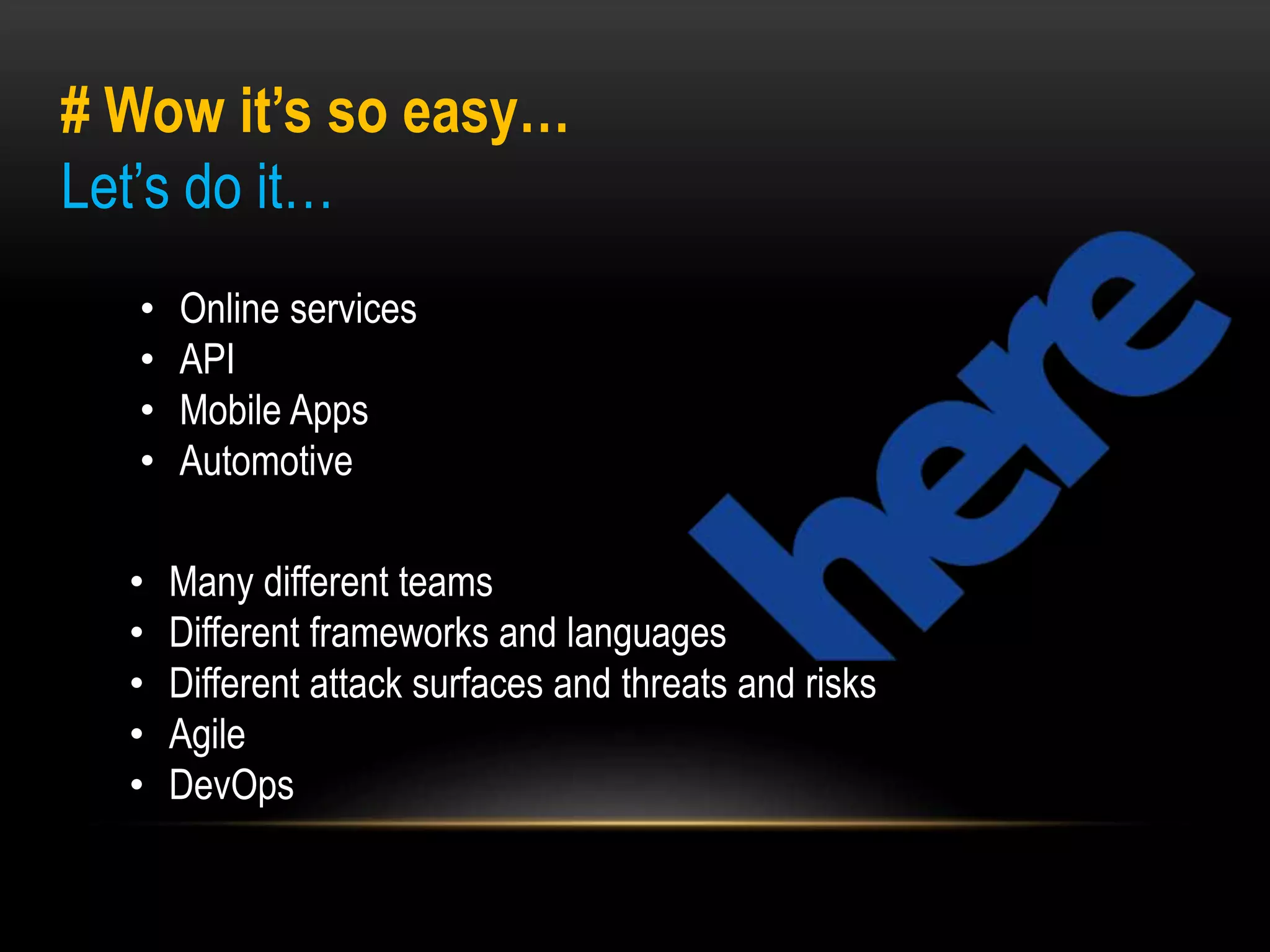 # Wow it’s so easy… 
Let’s do it… 
• Online services 
• API 
• Mobile Apps 
• Automotive 
• Many different teams 
• Different frameworks and languages 
• Different attack surfaces and threats and risks 
• Agile 
• DevOps 
 
