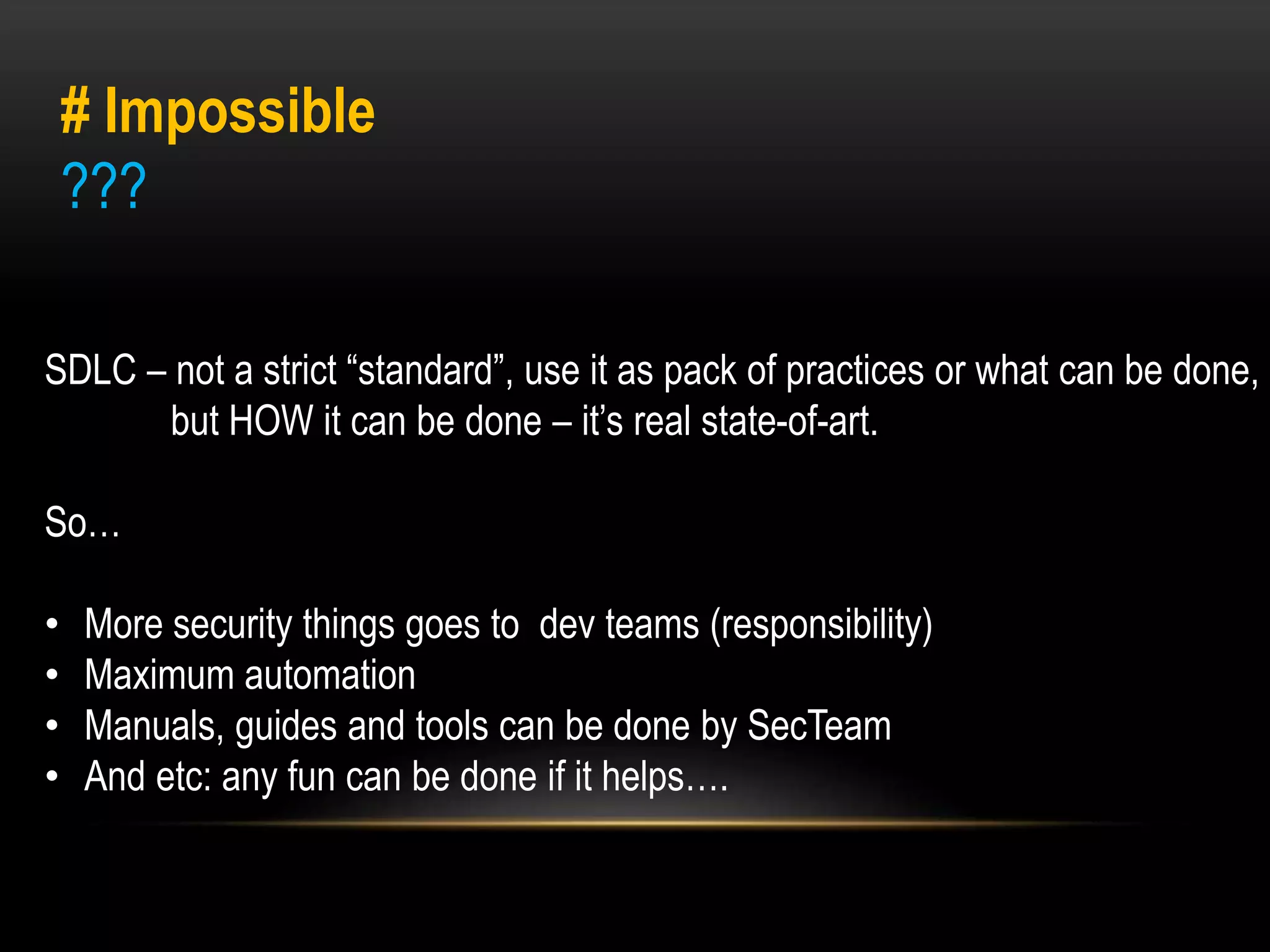 # Impossible 
??? 
SDLC – not a strict “standard”, use it as pack of practices or what can be done, 
but HOW it can be done – it’s real state-of-art. 
So… 
• More security things goes to dev teams (responsibility) 
• Maximum automation 
• Manuals, guides and tools can be done by SecTeam 
• And etc: any fun can be done if it helps…. 
 