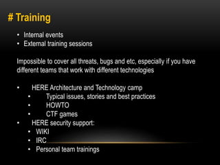 # Training 
• Internal events 
• External training sessions 
Impossible to cover all threats, bugs and etc, especially if you have 
different teams that work with different technologies 
• HERE Architecture and Technology camp 
• Typical issues, stories and best practices 
• HOWTO 
• CTF games 
• HERE security support: 
• WIKI 
• IRC 
• Personal team trainings 
 