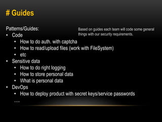 # Guides 
Patterns/Guides: 
• Code 
Based on guides each team will code some general 
things with our security requirements. 
• How to do auth. with captcha 
• How to read/upload files (work with FileSystem) 
• etc 
• Sensitive data 
• How to do right logging 
• How to store personal data 
• What is personal data 
• DevOps 
• How to deploy product with secret keys/service passwords 
…. 
 