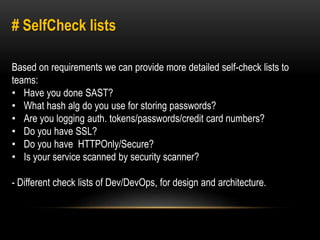 # SelfCheck lists 
Based on requirements we can provide more detailed self-check lists to 
teams: 
• Have you done SAST? 
• What hash alg do you use for storing passwords? 
• Are you logging auth. tokens/passwords/credit card numbers? 
• Do you have SSL? 
• Do you have HTTPOnly/Secure? 
• Is your service scanned by security scanner? 
- Different check lists of Dev/DevOps, for design and architecture. 
 