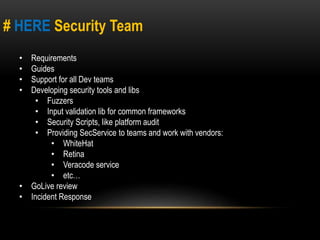 # HERE Security Team 
• Requirements 
• Guides 
• Support for all Dev teams 
• Developing security tools and libs 
• Fuzzers 
• Input validation lib for common frameworks 
• Security Scripts, like platform audit 
• Providing SecService to teams and work with vendors: 
• WhiteHat 
• Retina 
• Veracode service 
• etc… 
• GoLive review 
• Incident Response 
 