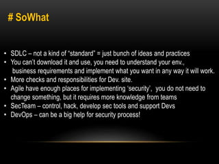 # SoWhat 
• SDLC – not a kind of “standard” = just bunch of ideas and practices 
• You can’t download it and use, you need to understand your env., 
business requirements and implement what you want in any way it will work. 
• More checks and responsibilities for Dev. site. 
• Agile have enough places for implementing ‘security’, you do not need to 
change something, but it requires more knowledge from teams 
• SecTeam – control, hack, develop sec tools and support Devs 
• DevOps – can be a big help for security process! 
 