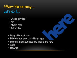 # Wow it’s so easy… 
Let’s do it… 
• Online services 
• API 
• Mobile Apps 
• Automotive 
• Many different teams 
• Different frameworks and languages 
• Different attack surfaces and threats and risks 
• Agile 
• DevOps 
 