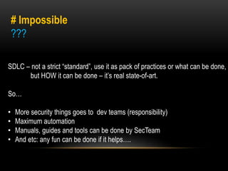# Impossible 
??? 
SDLC – not a strict “standard”, use it as pack of practices or what can be done, 
but HOW it can be done – it’s real state-of-art. 
So… 
• More security things goes to dev teams (responsibility) 
• Maximum automation 
• Manuals, guides and tools can be done by SecTeam 
• And etc: any fun can be done if it helps…. 
 