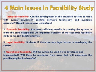 1. Technical feasibility: Can the development of the proposed system be done with current equipment, existing software technology, and available personnel? Does it require new technology? 2. Economic feasibility: Are there sufficient benefits in creating the system to make the costs acceptable? An important outcome of the economic feasibility study is the cost benefit analysis. 3. Legal feasibility: It checks if there are any legal hassle in developing the system. 4. Operational feasibility: Will the system be used if it is developed and implemented? Will there be resistance from users that will undermine the possible application benefits?  