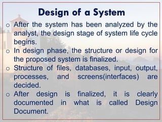 oAfter the system has been analyzed by the analyst, the design stage of system life cycle begins. 
oIn design phase, the structure or design for the proposed system is finalized. 
oStructure of files, databases, input, output, processes, and screens(interfaces) are decided. 
oAfter design is finalized, it is clearly documented in what is called Design Document.  