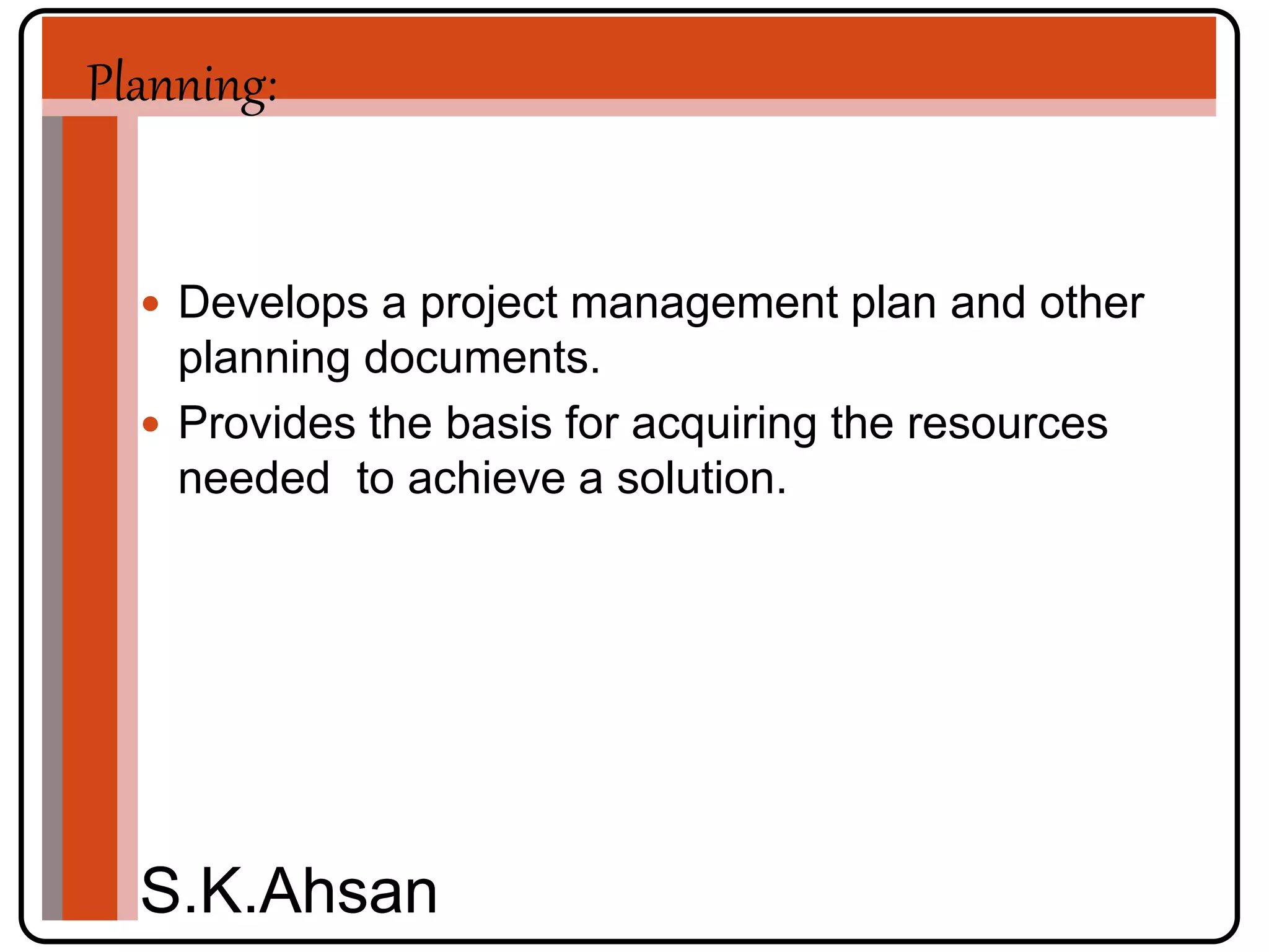 Planning: 
 Develops a project management plan and other 
planning documents. 
 Provides the basis for acquiring the resources 
needed to achieve a solution. 
S.K.Ahsan 
 
