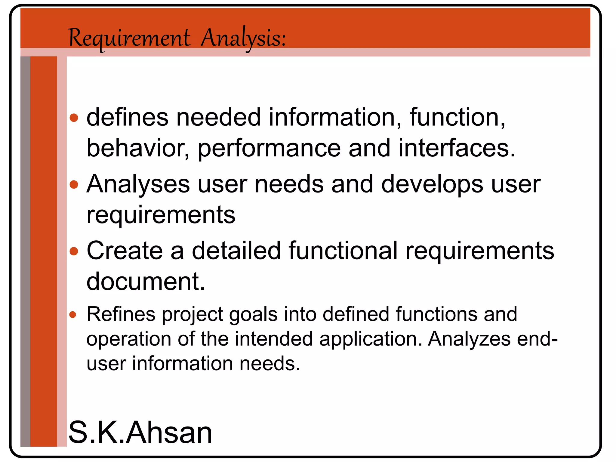 Requirement Analysis: 
 defines needed information, function, 
behavior, performance and interfaces. 
 Analyses user needs and develops user 
requirements 
 Create a detailed functional requirements 
document. 
 Refines project goals into defined functions and 
operation of the intended application. Analyzes end-user 
information needs. 
S.K.Ahsan 
 