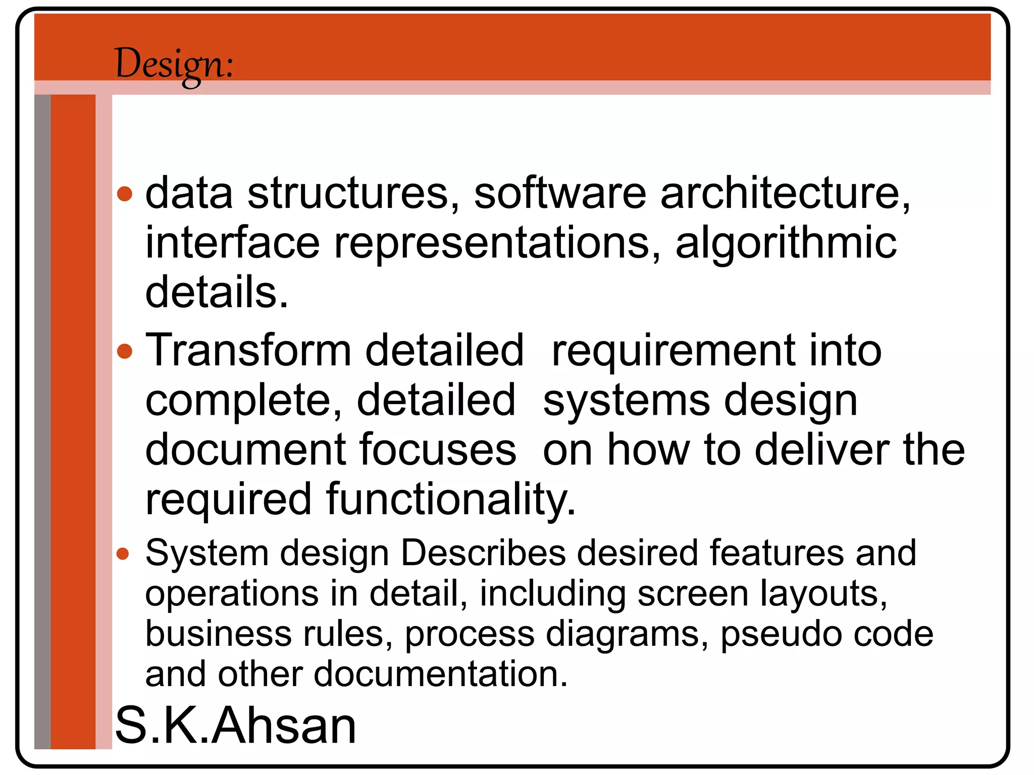 Design: 
 data structures, software architecture, 
interface representations, algorithmic 
details. 
 Transform detailed requirement into 
complete, detailed systems design 
document focuses on how to deliver the 
required functionality. 
 System design Describes desired features and 
operations in detail, including screen layouts, 
business rules, process diagrams, pseudo code 
and other documentation. 
S.K.Ahsan 
 