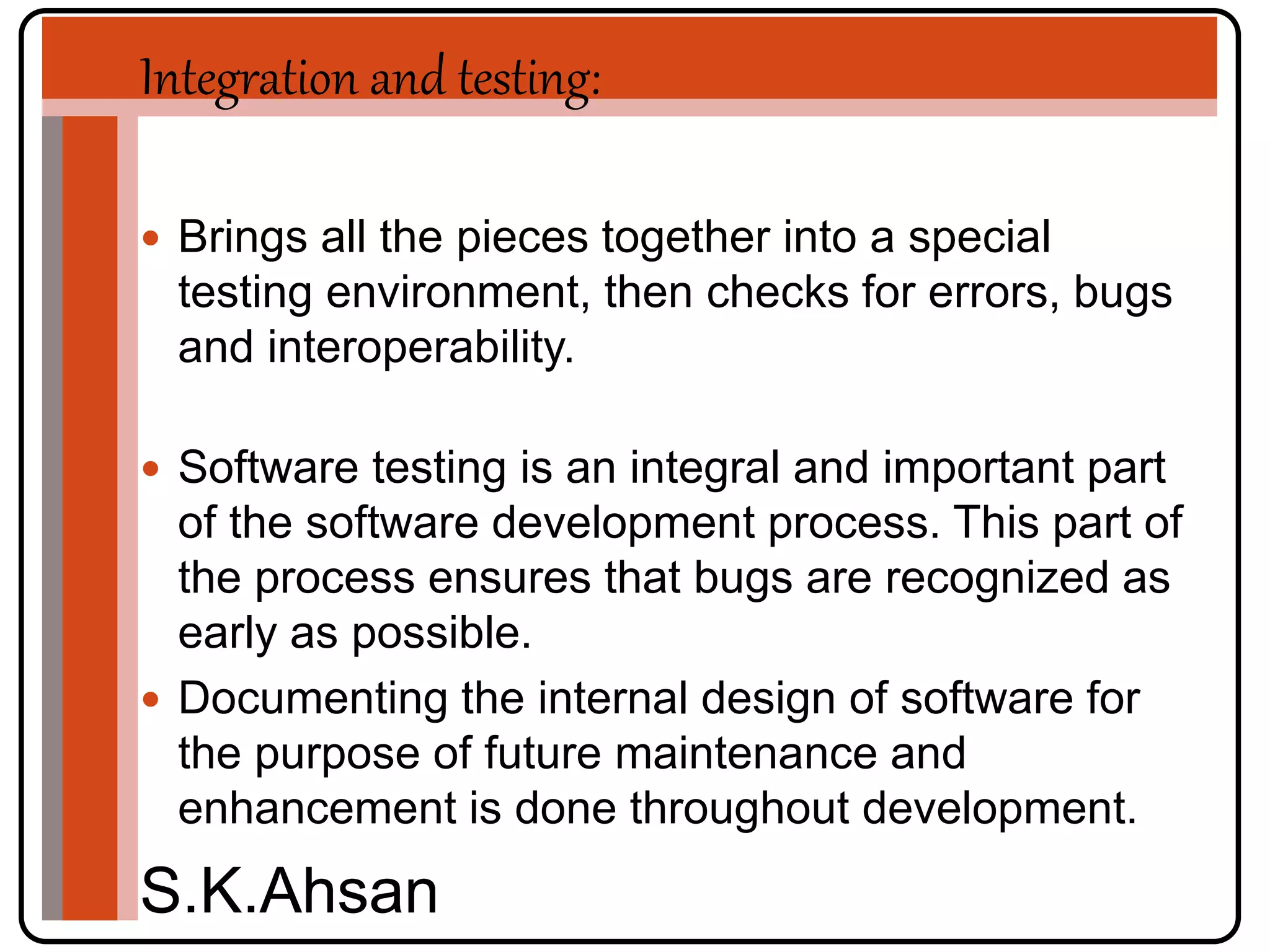 Integration and testing: 
 Brings all the pieces together into a special 
testing environment, then checks for errors, bugs 
and interoperability. 
 Software testing is an integral and important part 
of the software development process. This part of 
the process ensures that bugs are recognized as 
early as possible. 
 Documenting the internal design of software for 
the purpose of future maintenance and 
enhancement is done throughout development. 
S.K.Ahsan 
 