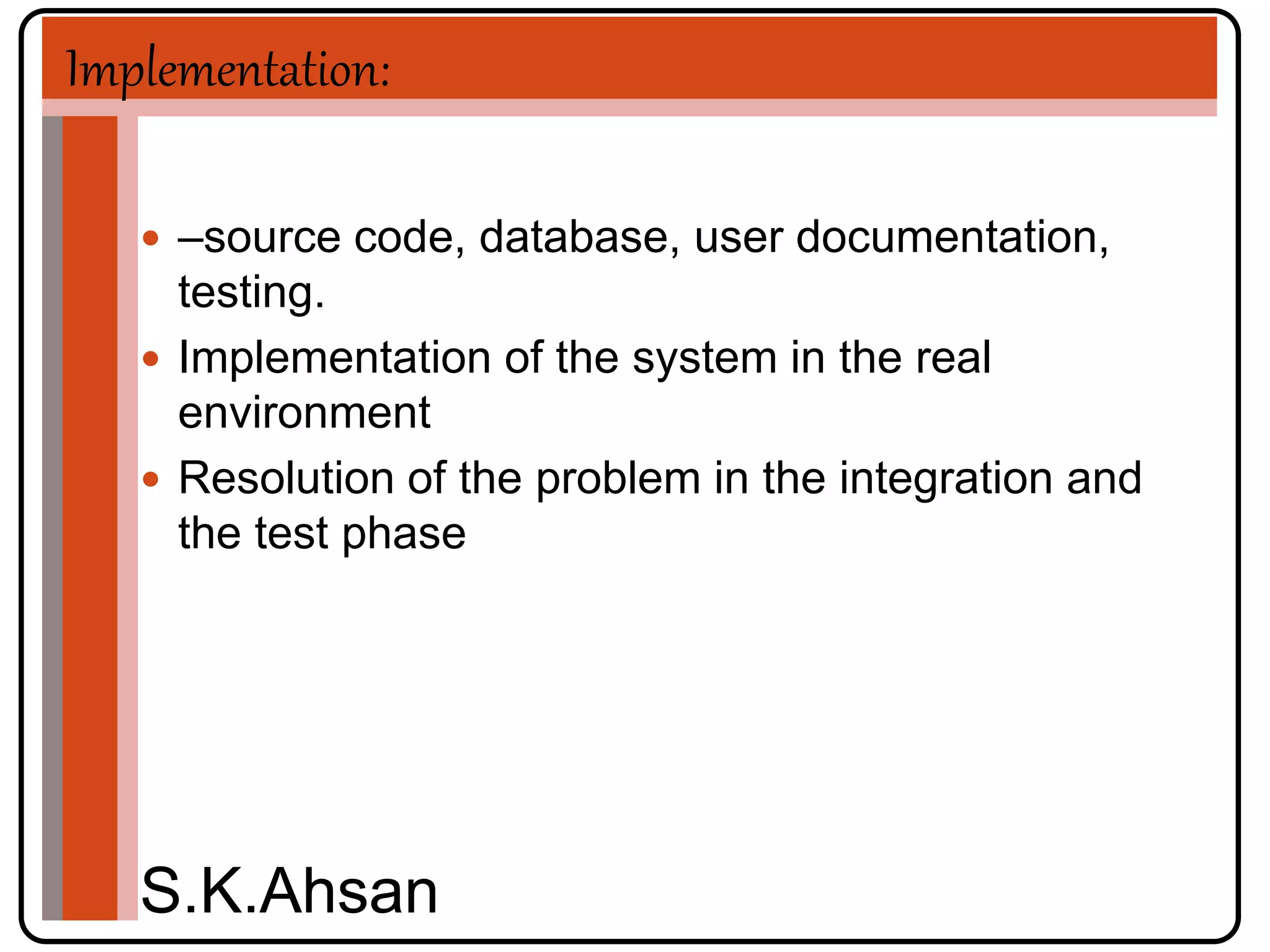 Implementation: 
 –source code, database, user documentation, 
testing. 
 Implementation of the system in the real 
environment 
 Resolution of the problem in the integration and 
the test phase 
S.K.Ahsan 
 
