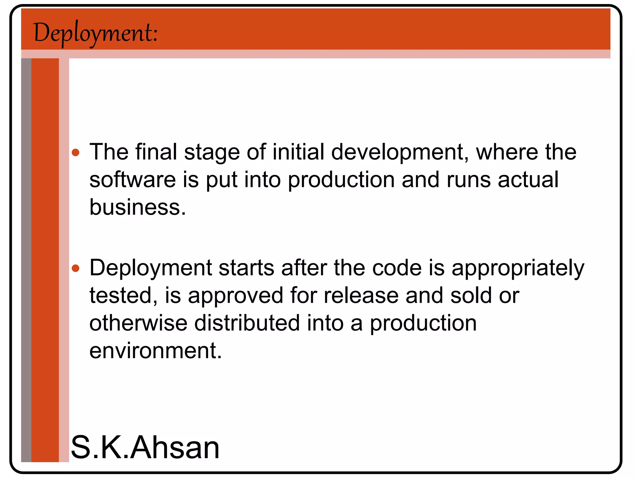 Deployment: 
 The final stage of initial development, where the 
software is put into production and runs actual 
business. 
 Deployment starts after the code is appropriately 
tested, is approved for release and sold or 
otherwise distributed into a production 
environment. 
S.K.Ahsan 
 