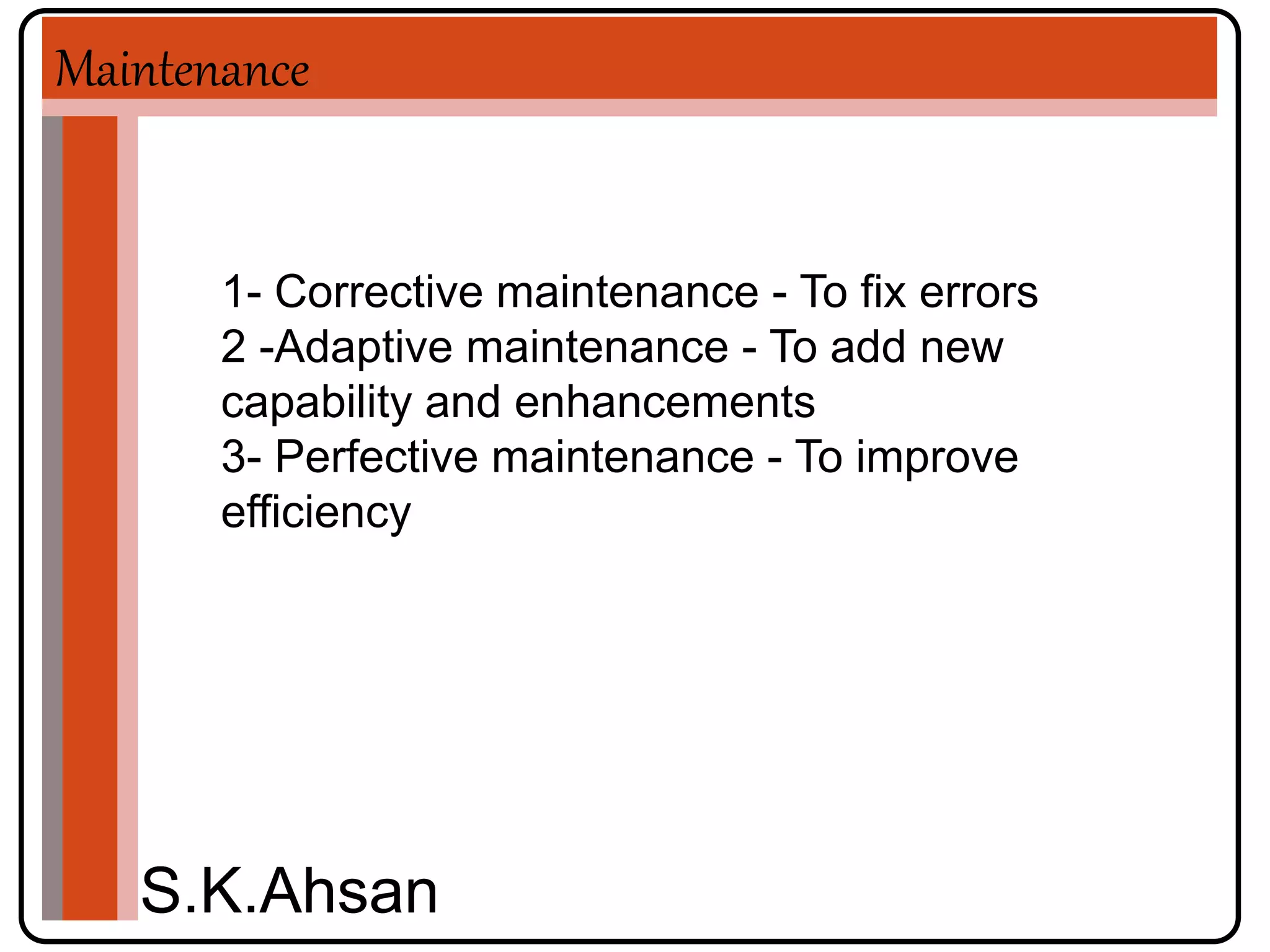 Maintenance 
1- Corrective maintenance - To fix errors 
2 -Adaptive maintenance - To add new 
capability and enhancements 
3- Perfective maintenance - To improve 
efficiency 
S.K.Ahsan 
 