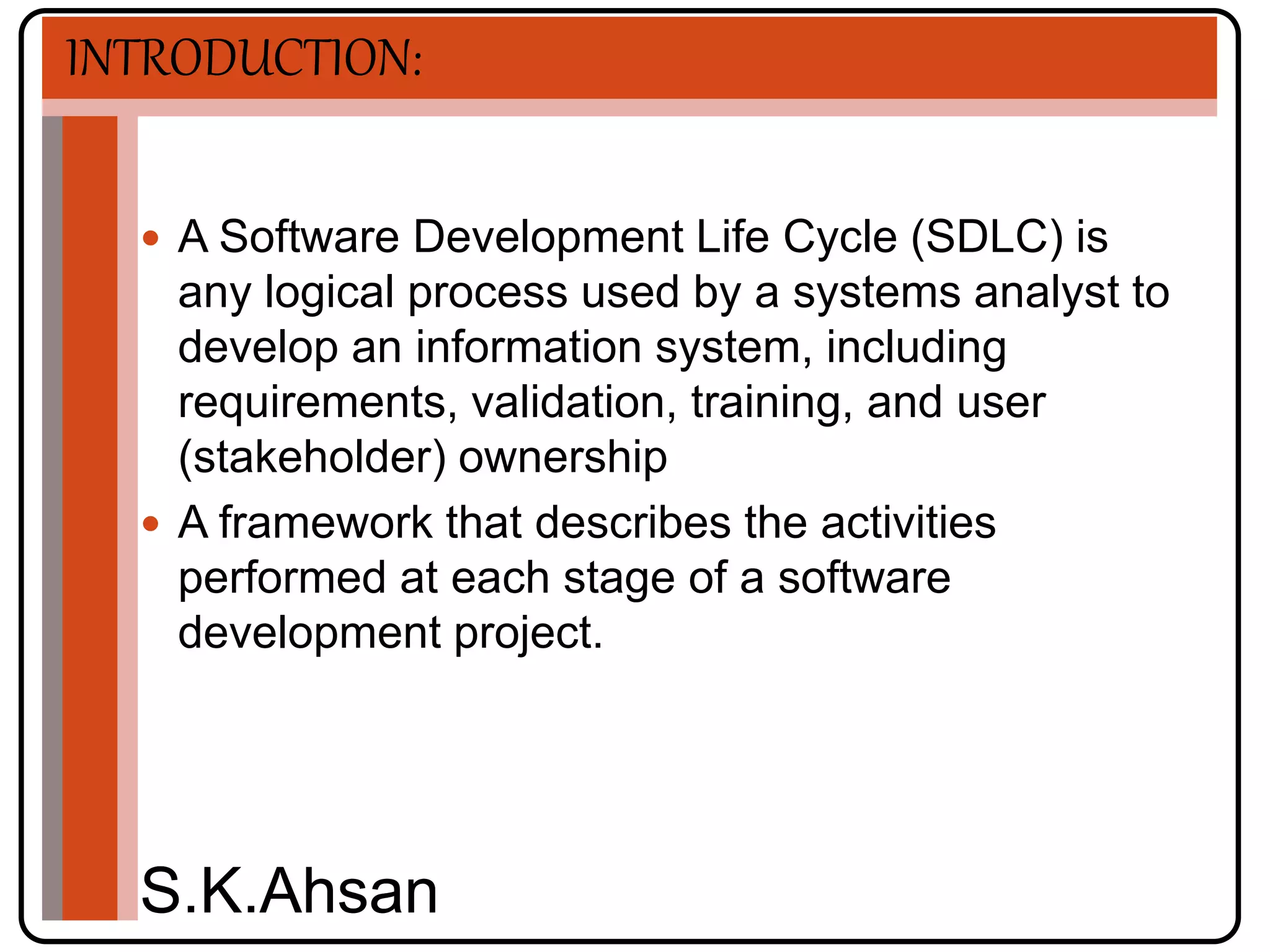 INTRODUCTION: 
 A Software Development Life Cycle (SDLC) is 
any logical process used by a systems analyst to 
develop an information system, including 
requirements, validation, training, and user 
(stakeholder) ownership 
 A framework that describes the activities 
performed at each stage of a software 
development project. 
S.K.Ahsan 
 