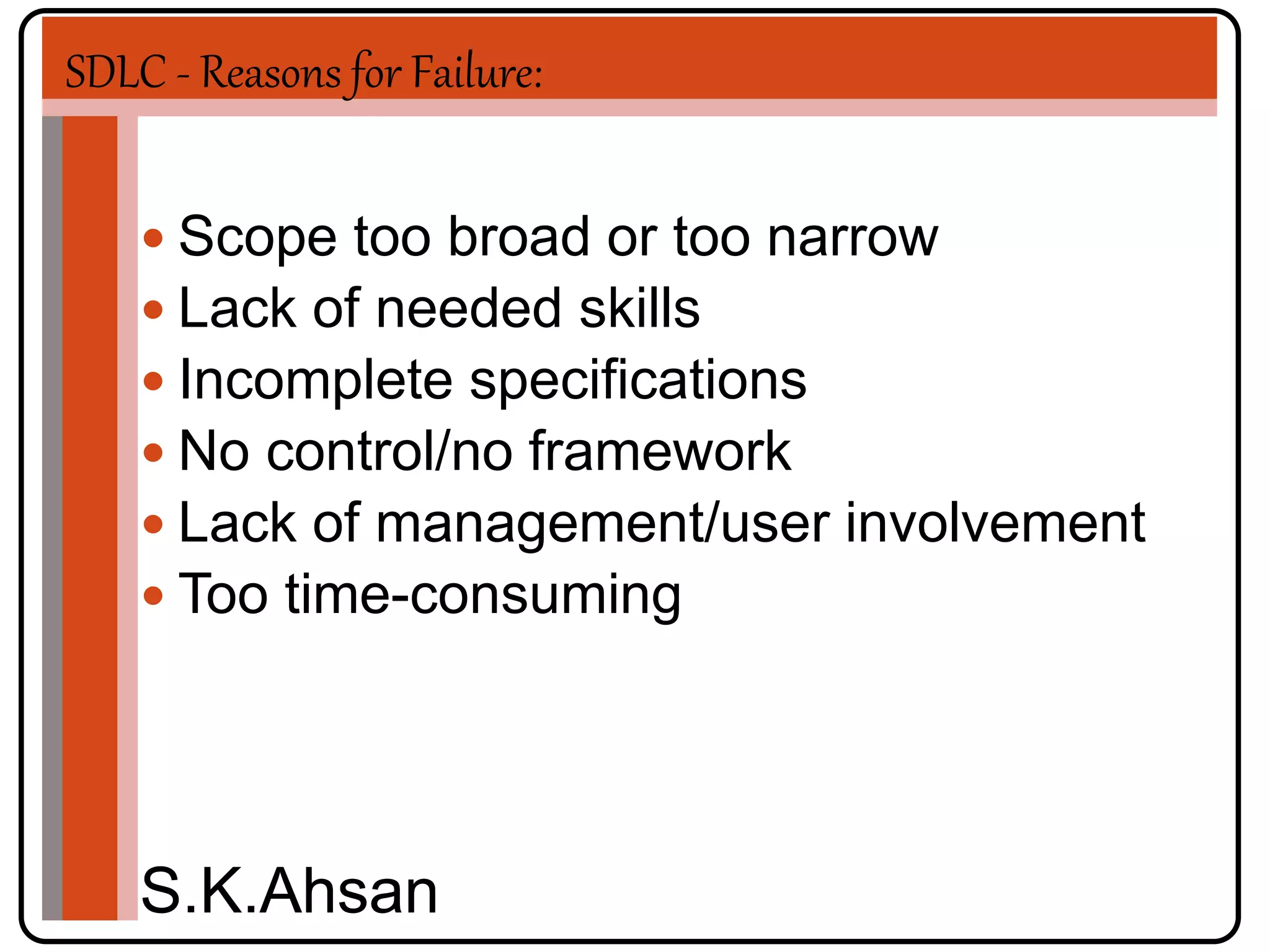 SDLC - Reasons for Failure: 
 Scope too broad or too narrow 
 Lack of needed skills 
 Incomplete specifications 
 No control/no framework 
 Lack of management/user involvement 
 Too time-consuming 
S.K.Ahsan 
 