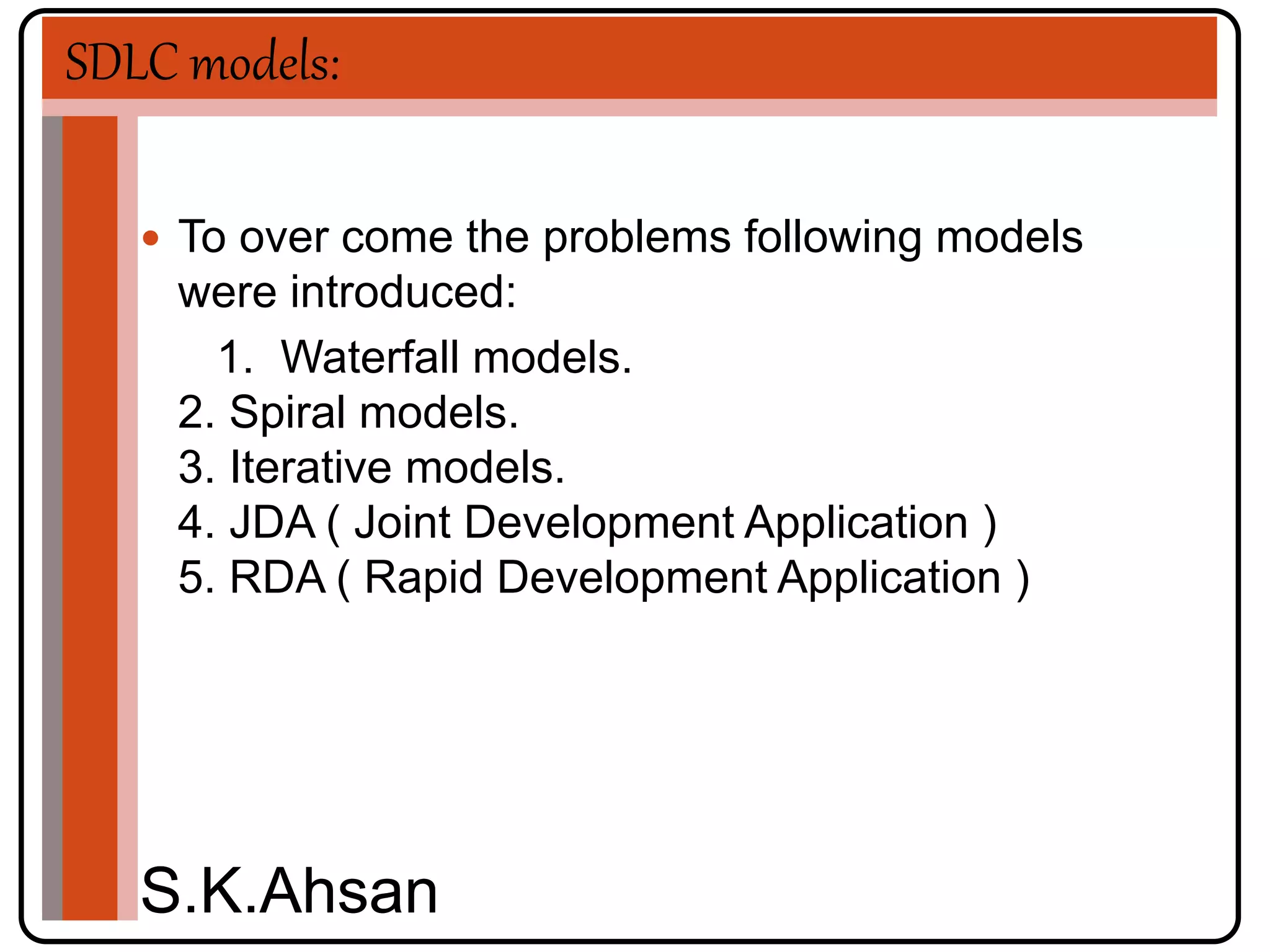 SDLC models: 
 To over come the problems following models 
were introduced: 
1. Waterfall models. 
2. Spiral models. 
3. Iterative models. 
4. JDA ( Joint Development Application ) 
5. RDA ( Rapid Development Application ) 
S.K.Ahsan 

