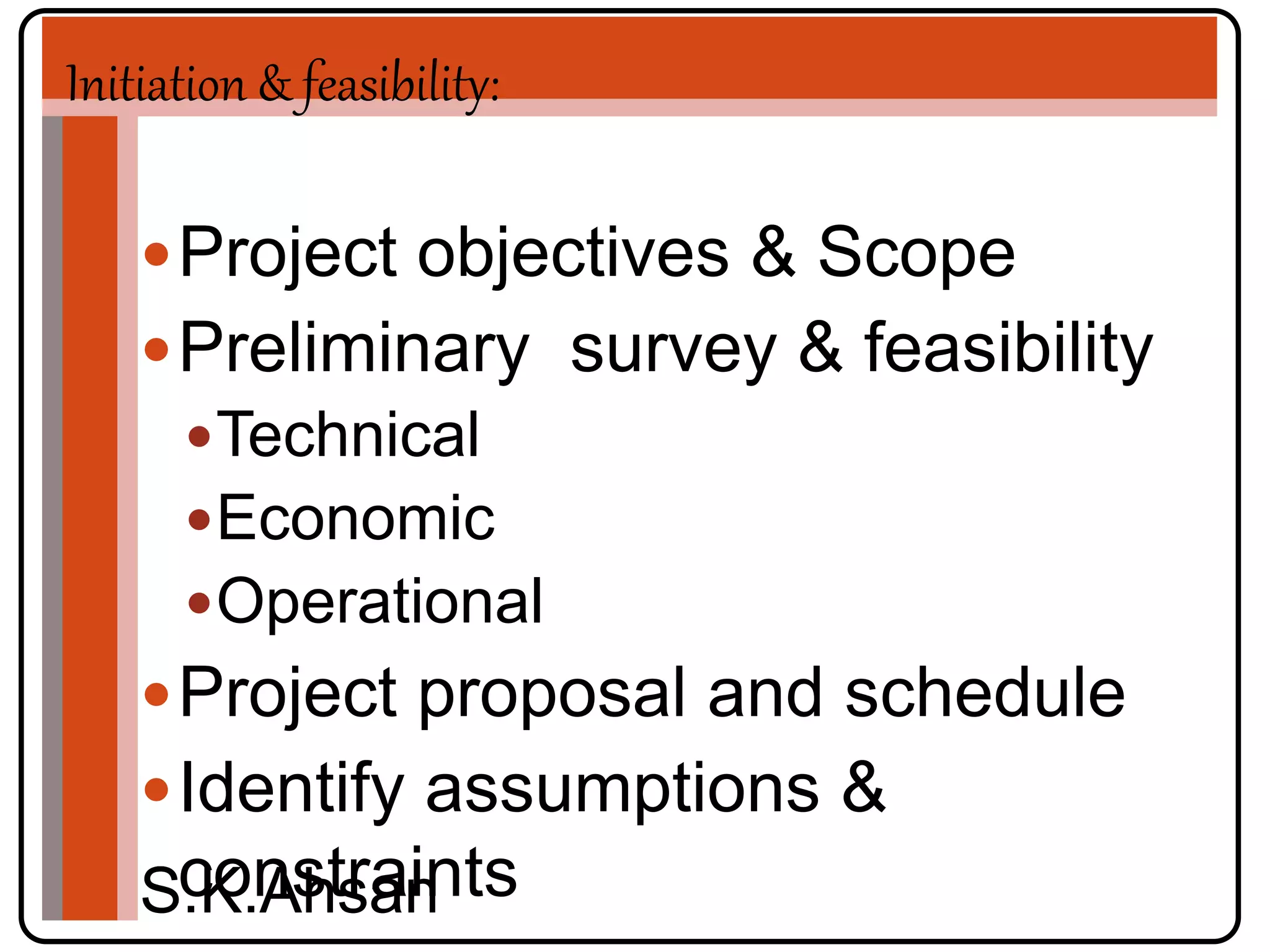 Initiation & feasibility: 
Project objectives & Scope 
Preliminary survey & feasibility 
Technical 
Economic 
Operational 
Project proposal and schedule 
Identify assumptions & 
constraints 
S.K.Ahsan 
 