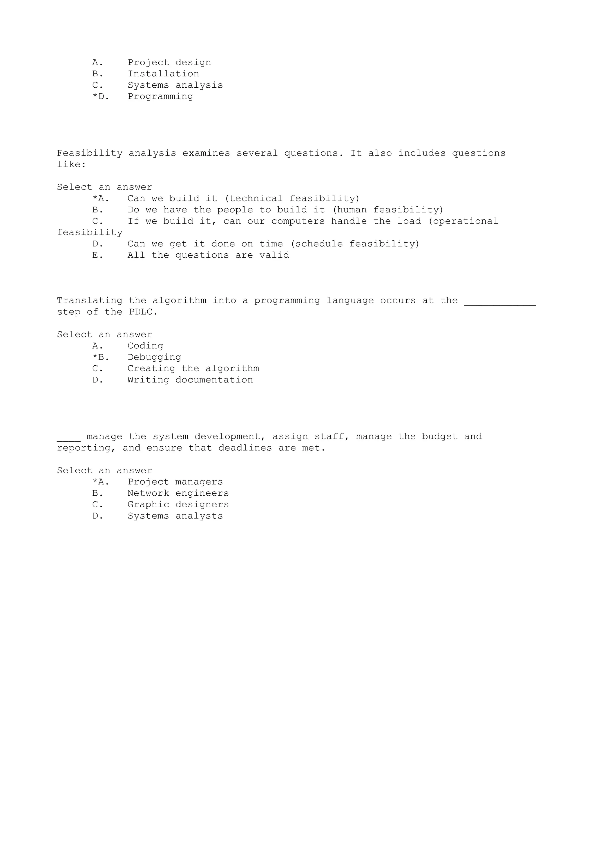 A. Project design
B. Installation
C. Systems analysis
*D. Programming
Feasibility analysis examines several questions. It also includes questions
like:
Select an answer
*A. Can we build it (technical feasibility)
B. Do we have the people to build it (human feasibility)
C. If we build it, can our computers handle the load (operational
feasibility
D. Can we get it done on time (schedule feasibility)
E. All the questions are valid
Translating the algorithm into a programming language occurs at the ____________
step of the PDLC.
Select an answer
A. Coding
*B. Debugging
C. Creating the algorithm
D. Writing documentation
____ manage the system development, assign staff, manage the budget and
reporting, and ensure that deadlines are met.
Select an answer
*A. Project managers
B. Network engineers
C. Graphic designers
D. Systems analysts
 