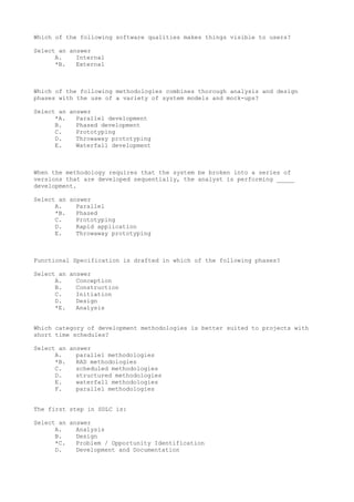 Which of the following software qualities makes things visible to users?
Select an answer
A. Internal
*B. External
Which of the following methodologies combines thorough analysis and design
phases with the use of a variety of system models and mock-ups?
Select an answer
*A. Parallel development
B. Phased development
C. Prototyping
D. Throwaway prototyping
E. Waterfall development
When the methodology requires that the system be broken into a series of
versions that are developed sequentially, the analyst is performing _____
development.
Select an answer
A. Parallel
*B. Phased
C. Prototyping
D. Rapid application
E. Throwaway prototyping
Functional Specification is drafted in which of the following phases?
Select an answer
A. Conception
B. Construction
C. Initiation
D. Design
*E. Analysis
Which category of development methodologies is better suited to projects with
short time schedules?
Select an answer
A. parallel methodologies
*B. RAD methodologies
C. scheduled methodologies
D. structured methodologies
E. waterfall methodologies
F. parallel methodologies
The first step in SDLC is:
Select an answer
A. Analysis
B. Design
*C. Problem / Opportunity Identification
D. Development and Documentation
 