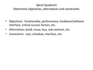 Spiral Quadrant
Determine objectives, alternatives and constraints
• Objectives: functionality, performance, hardware/software
interface, critical success factors, etc.
• Alternatives: build, reuse, buy, sub-contract, etc.
• Constraints: cost, schedule, interface, etc.
 