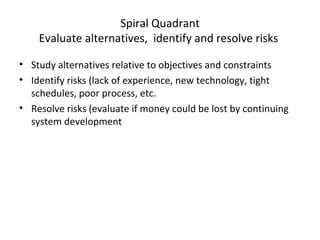 Spiral Quadrant
Evaluate alternatives, identify and resolve risks
• Study alternatives relative to objectives and constraints
• Identify risks (lack of experience, new technology, tight
schedules, poor process, etc.
• Resolve risks (evaluate if money could be lost by continuing
system development
 