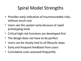 Spiral Model Strengths
• Provides early indication of insurmountable risks,
without much cost
• Users see the system early because of rapid
prototyping tools
• Critical high-risk functions are developed first
• The design does not have to be perfect
• Users can be closely tied to all lifecycle steps
• Early and frequent feedback from users
• Cumulative costs assessed frequently
 