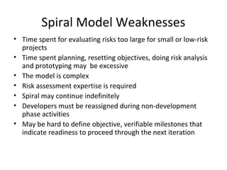 Spiral Model Weaknesses
• Time spent for evaluating risks too large for small or low-risk
projects
• Time spent planning, resetting objectives, doing risk analysis
and prototyping may be excessive
• The model is complex
• Risk assessment expertise is required
• Spiral may continue indefinitely
• Developers must be reassigned during non-development
phase activities
• May be hard to define objective, verifiable milestones that
indicate readiness to proceed through the next iteration
 