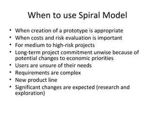 When to use Spiral Model
• When creation of a prototype is appropriate
• When costs and risk evaluation is important
• For medium to high-risk projects
• Long-term project commitment unwise because of
potential changes to economic priorities
• Users are unsure of their needs
• Requirements are complex
• New product line
• Significant changes are expected (research and
exploration)
 