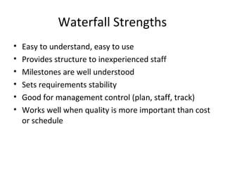 Waterfall Strengths
• Easy to understand, easy to use
• Provides structure to inexperienced staff
• Milestones are well understood
• Sets requirements stability
• Good for management control (plan, staff, track)
• Works well when quality is more important than cost
or schedule
 
