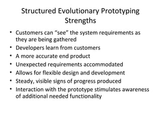 Structured Evolutionary Prototyping
Strengths
• Customers can “see” the system requirements as
they are being gathered
• Developers learn from customers
• A more accurate end product
• Unexpected requirements accommodated
• Allows for flexible design and development
• Steady, visible signs of progress produced
• Interaction with the prototype stimulates awareness
of additional needed functionality
 