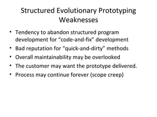 Structured Evolutionary Prototyping
Weaknesses
• Tendency to abandon structured program
development for “code-and-fix” development
• Bad reputation for “quick-and-dirty” methods
• Overall maintainability may be overlooked
• The customer may want the prototype delivered.
• Process may continue forever (scope creep)
 