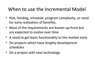 When to use the Incremental Model
• Risk, funding, schedule, program complexity, or need
for early realization of benefits.
• Most of the requirements are known up-front but
are expected to evolve over time
• A need to get basic functionality to the market early
• On projects which have lengthy development
schedules
• On a project with new technology
 