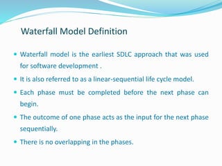 Waterfall model is the earliest SDLC approach that was used
for software development .
 It is also referred to as a linear-sequential life cycle model.
 Each phase must be completed before the next phase can
begin.
 The outcome of one phase acts as the input for the next phase
sequentially.
 There is no overlapping in the phases.
Waterfall Model Definition
 